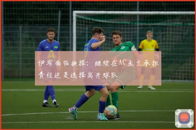 伊布面临抉择：继续在AC米兰承担责任还是选择离开球队