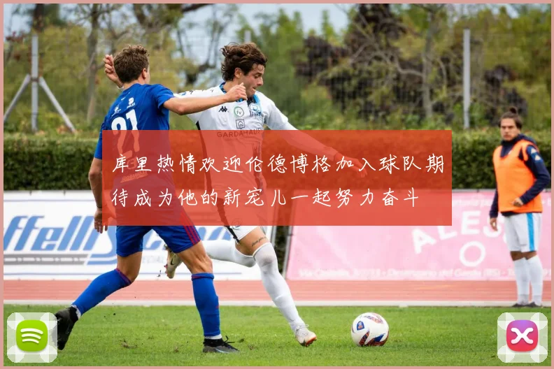 库里热情欢迎伦德博格加入球队期待成为他的新宠儿一起努力奋斗