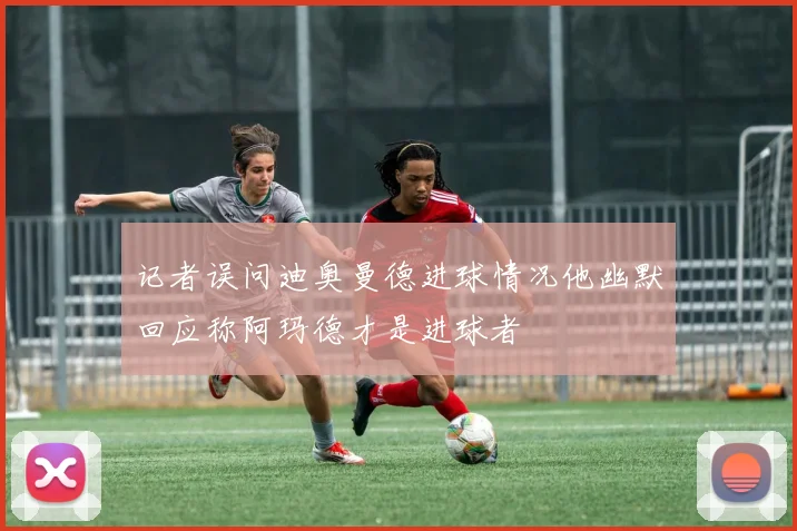 记者误问迪奥曼德进球情况他幽默回应称阿玛德才是进球者