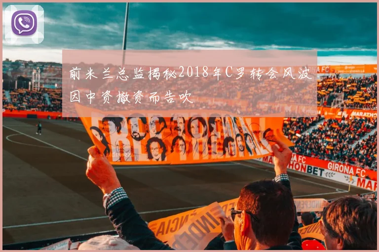 前米兰总监揭秘2018年C罗转会风波因中资撤资而告吹