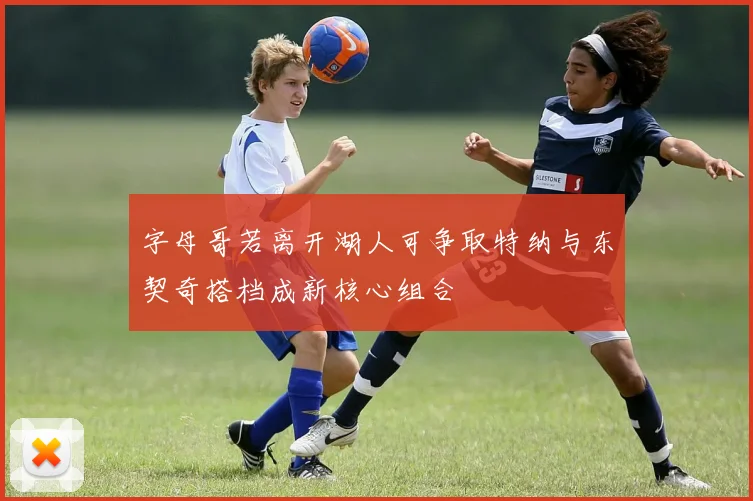 字母哥若离开湖人可争取特纳与东契奇搭档成新核心组合