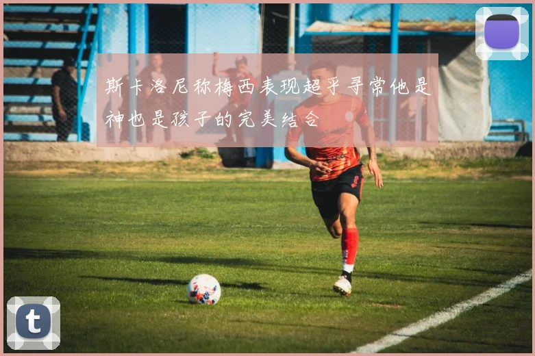 斯卡洛尼称梅西表现超乎寻常他是神也是孩子的完美结合