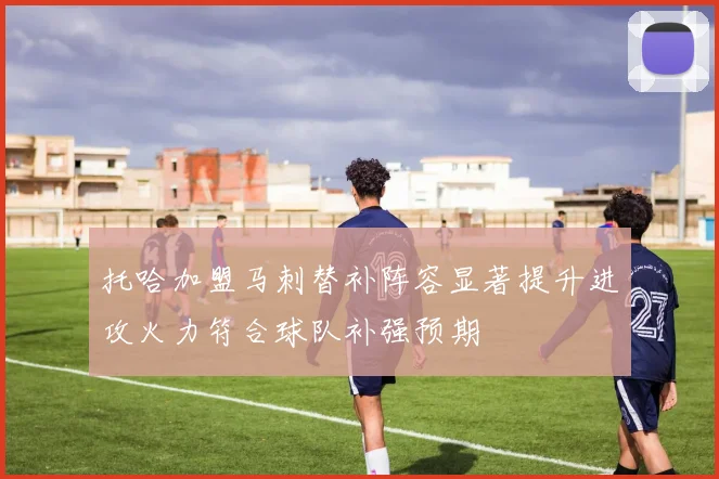 托哈加盟马刺替补阵容显著提升进攻火力符合球队补强预期