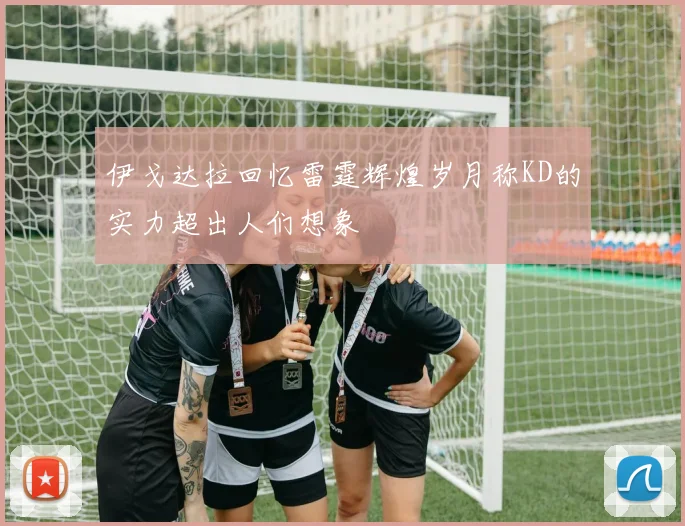 伊戈达拉回忆雷霆辉煌岁月称KD的实力超出人们想象