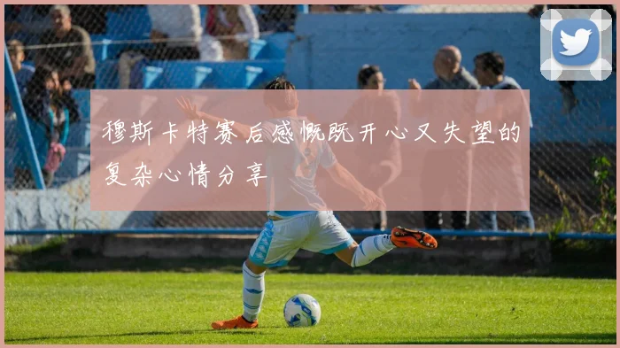 穆斯卡特赛后感慨既开心又失望的复杂心情分享