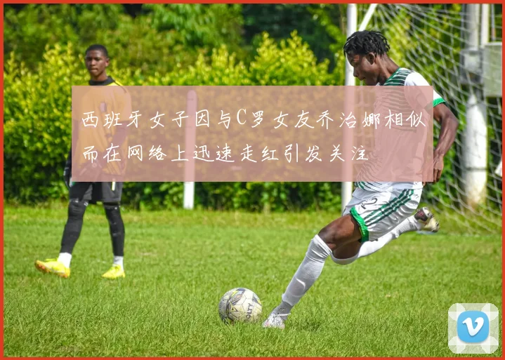 西班牙女子因与C罗女友乔治娜相似而在网络上迅速走红引发关注