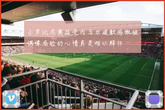 小罗比尼奥接受内马尔道歉感慨被偶像扇脸的心情真是难以释怀