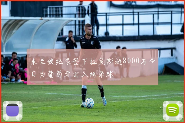 米兰破纪录签下拉莫斯超8000万今日为葡萄牙打入绝杀球