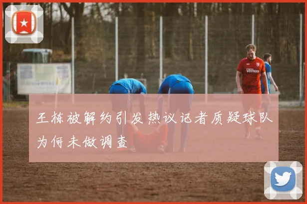 王栋被解约引发热议记者质疑球队为何未做调查