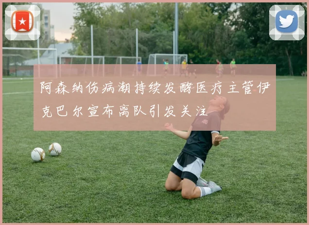 阿森纳伤病潮持续发酵医疗主管伊克巴尔宣布离队引发关注