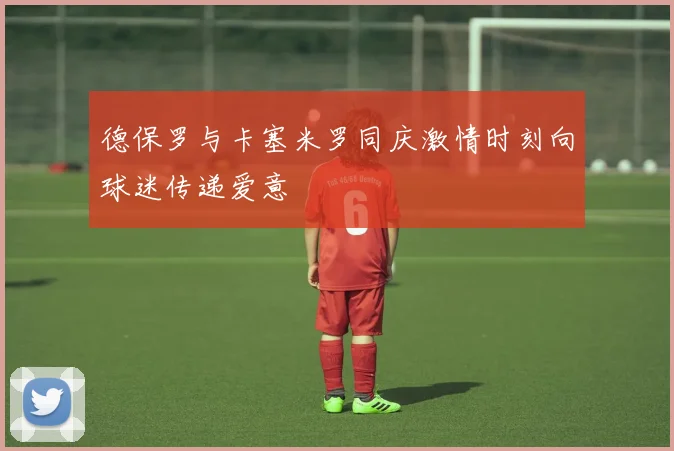 德保罗与卡塞米罗同庆激情时刻向球迷传递爱意