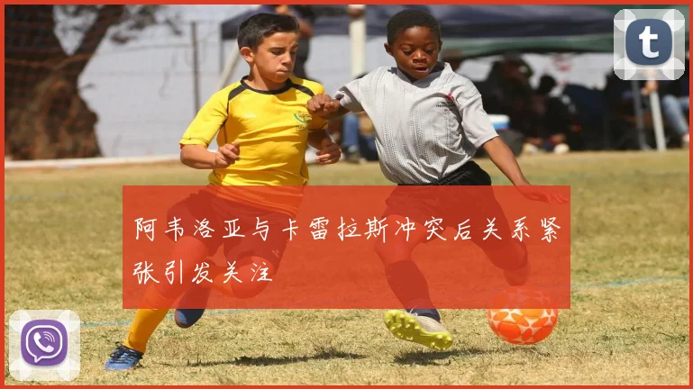 阿韦洛亚与卡雷拉斯冲突后关系紧张引发关注