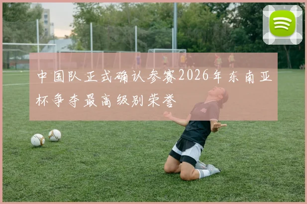 中国队正式确认参赛2026年东南亚杯争夺最高级别荣誉