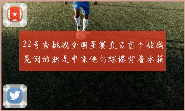 22号秀挑战全明星赛直言首个被我晃倒的就是申京他打球像背着冰箱一样笨重