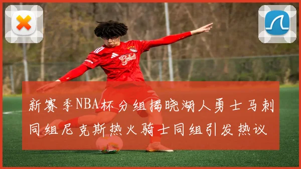 新赛季NBA杯分组揭晓湖人勇士马刺同组尼克斯热火骑士同组引发热议