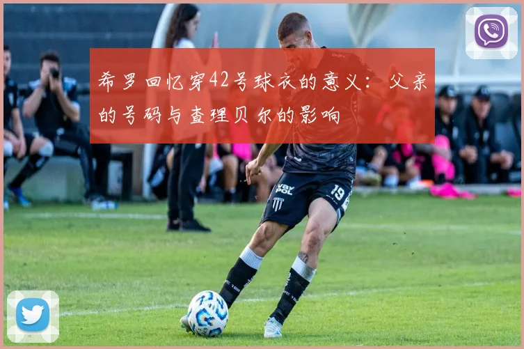 希罗回忆穿42号球衣的意义：父亲的号码与查理贝尔的影响