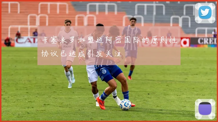 卡塞米罗加盟迈阿密国际的原则性协议已达成引发关注