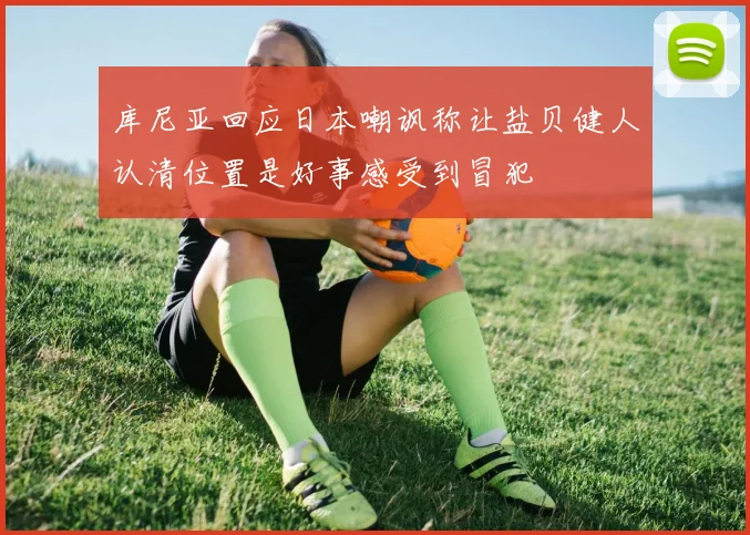 库尼亚回应日本嘲讽称让盐贝健人认清位置是好事感受到冒犯