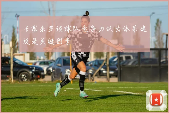 卡塞米罗谈球队竞争力认为体系建设是关键因素