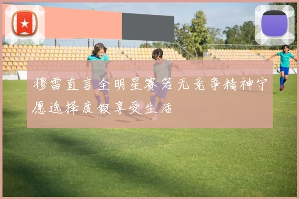 穆雷直言全明星赛若无竞争精神宁愿选择度假享受生活