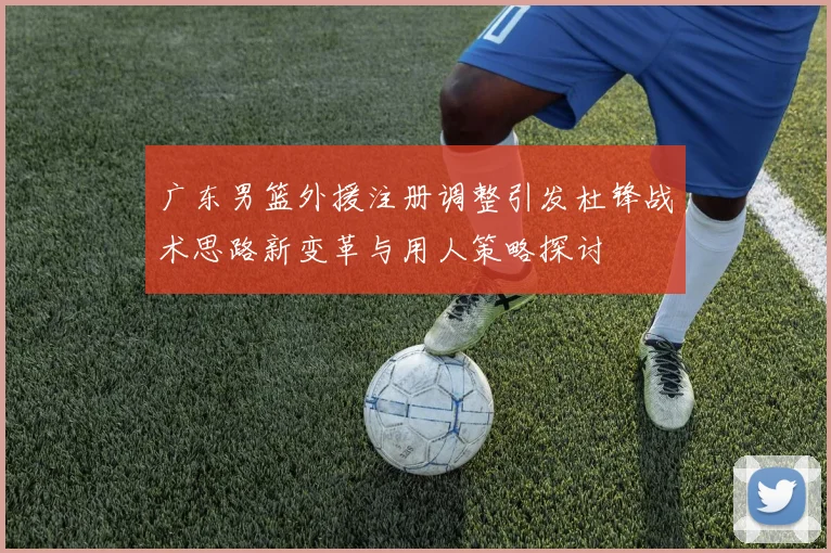 广东男篮外援注册调整引发杜锋战术思路新变革与用人策略探讨