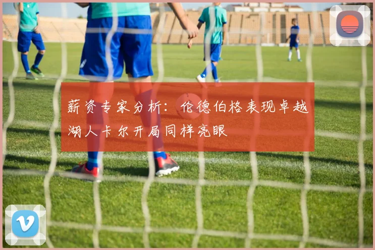 薪资专家分析：伦德伯格表现卓越湖人卡尔开局同样亮眼
