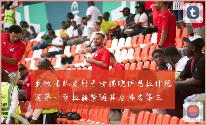 利物浦队史射手榜揭晓伊恩拉什稳居第一萨拉赫紧随其后排名第三