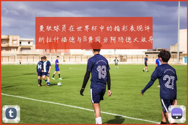 曼联球员在世界杯中的精彩表现评析拉什福德与B费同分阿玛德大放异彩